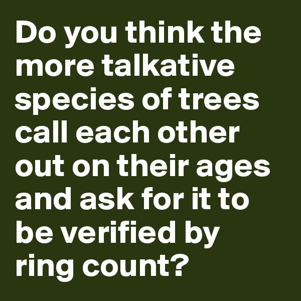 Do you think the more talkative species of trees call each other out on their ages and ask for it to be verified by ring count?