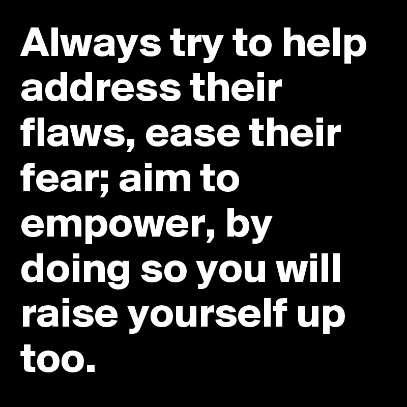 Always try to help address their flaws, ease their fear; aim to empower, by doing so you will raise yourself up too.