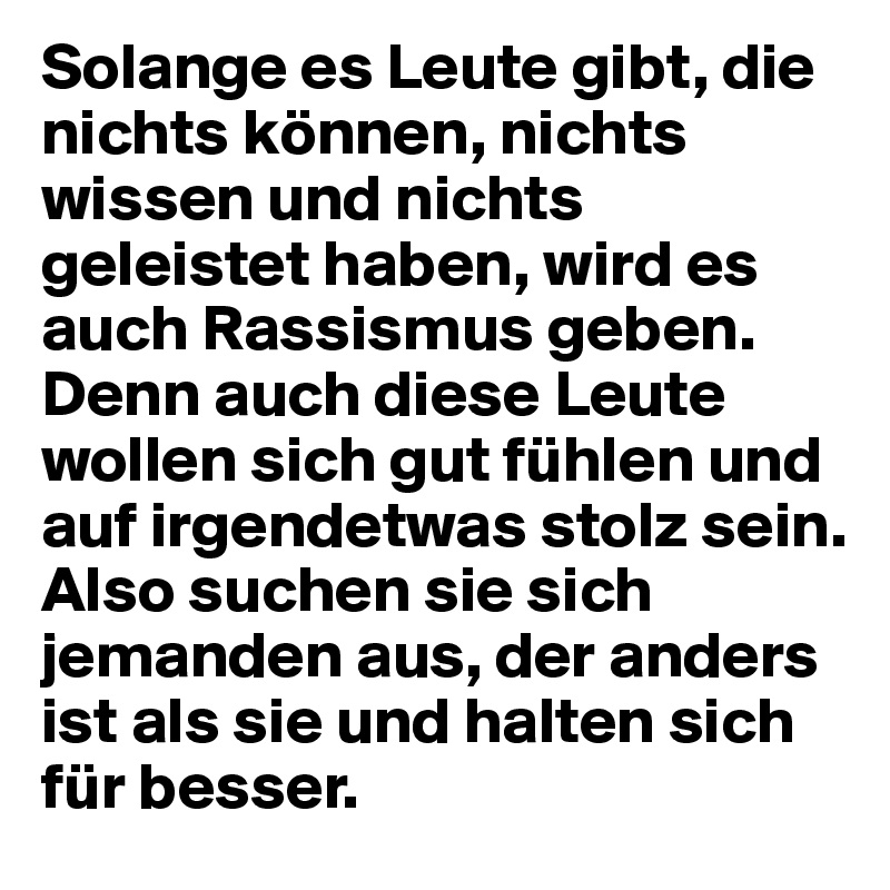 Solange es Leute gibt, die nichts können, nichts wissen und nichts geleistet haben, wird es auch Rassismus geben. Denn auch diese Leute wollen sich gut fühlen und auf irgendetwas stolz sein. Also suchen sie sich jemanden aus, der anders ist als sie und halten sich für besser.