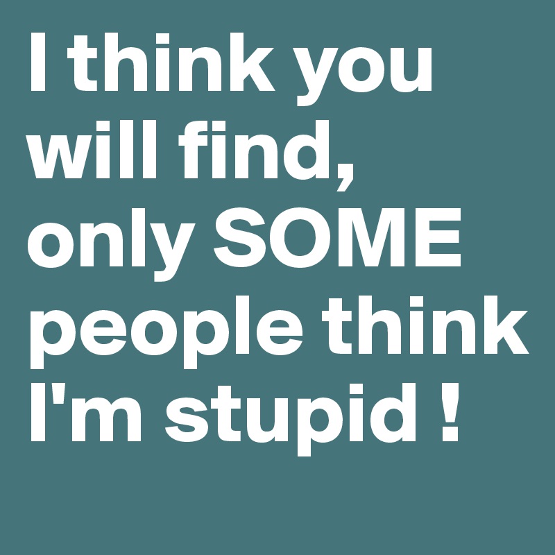 I think you will find, only SOME people think I'm stupid ! 
