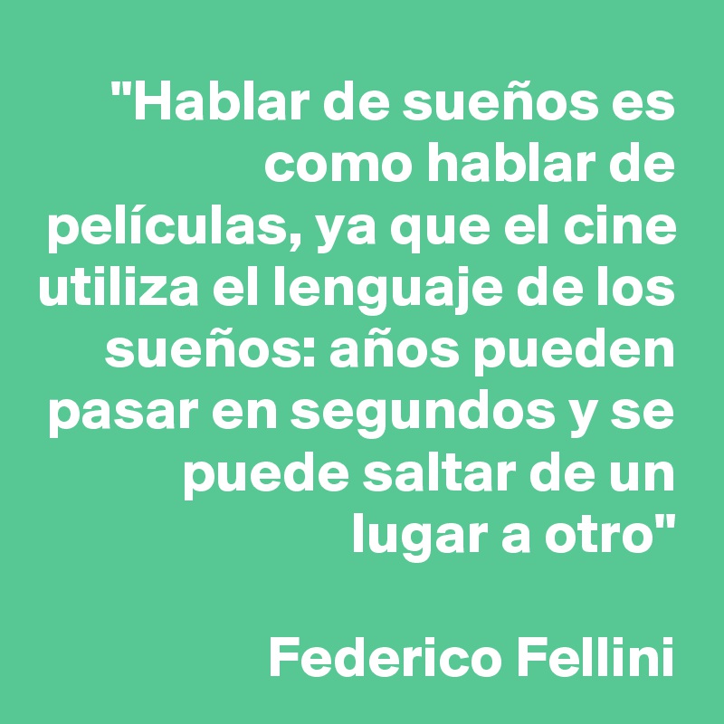 "Hablar de sueños es como hablar de películas, ya que el cine utiliza el lenguaje de los sueños: años pueden pasar en segundos y se puede saltar de un lugar a otro"

Federico Fellini