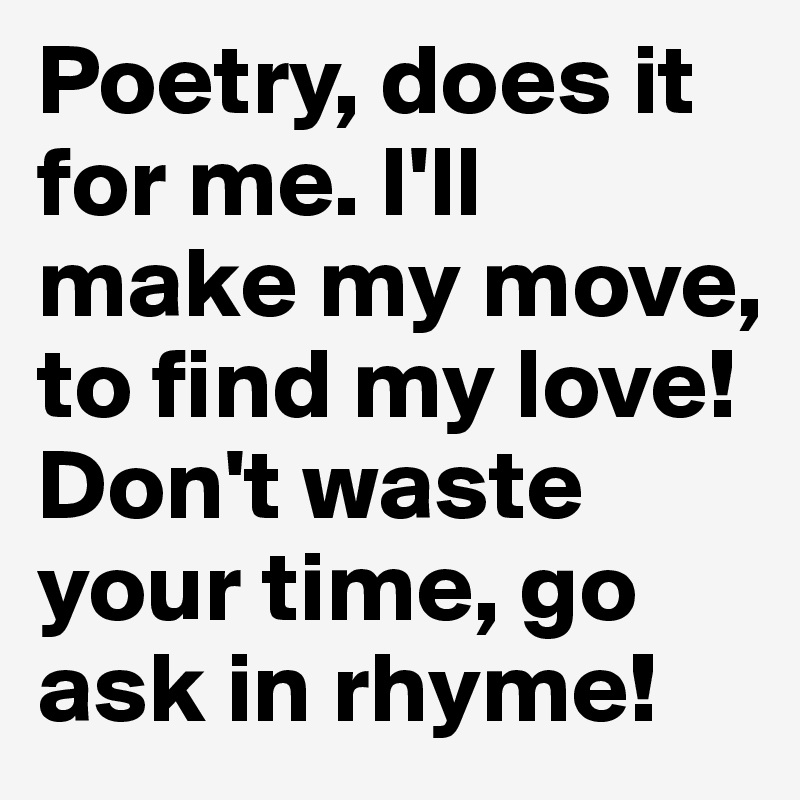 Poetry, does it for me. I'll make my move, to find my love! Don't waste your time, go ask in rhyme! 