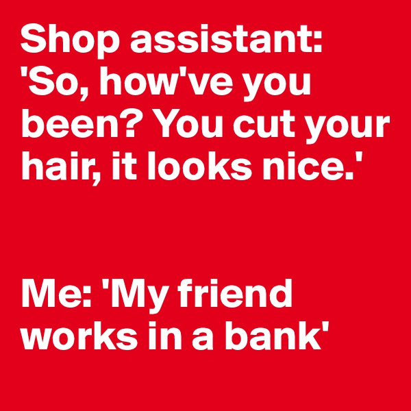 Shop assistant:
'So, how've you been? You cut your hair, it looks nice.'


Me: 'My friend works in a bank'
