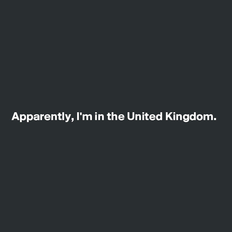 







Apparently, I'm in the United Kingdom.






