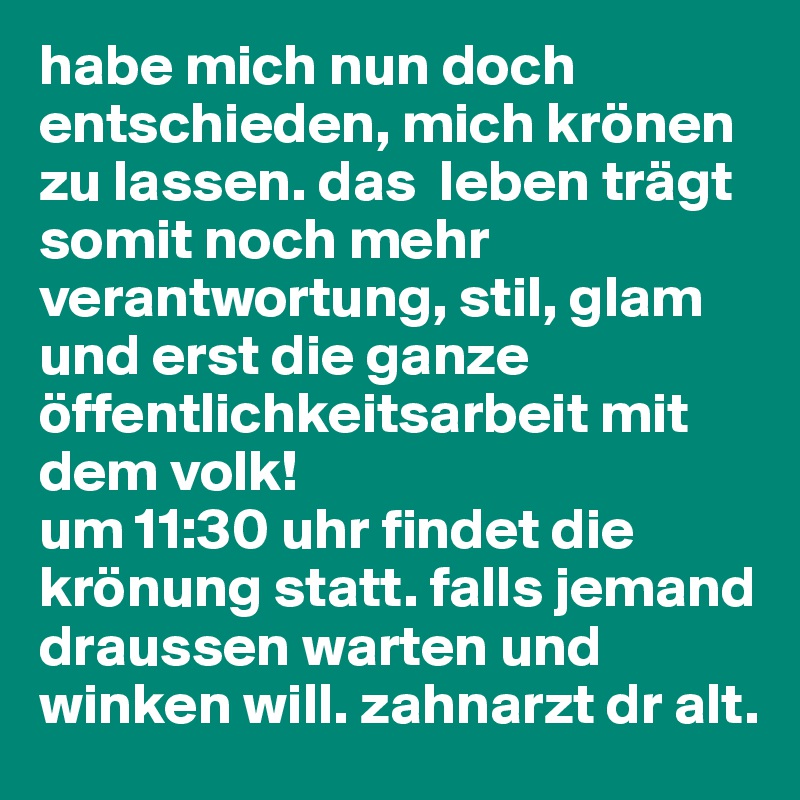 habe mich nun doch entschieden, mich krönen zu lassen. das  leben trägt somit noch mehr verantwortung, stil, glam und erst die ganze öffentlichkeitsarbeit mit dem volk! 
um 11:30 uhr findet die krönung statt. falls jemand draussen warten und winken will. zahnarzt dr alt.