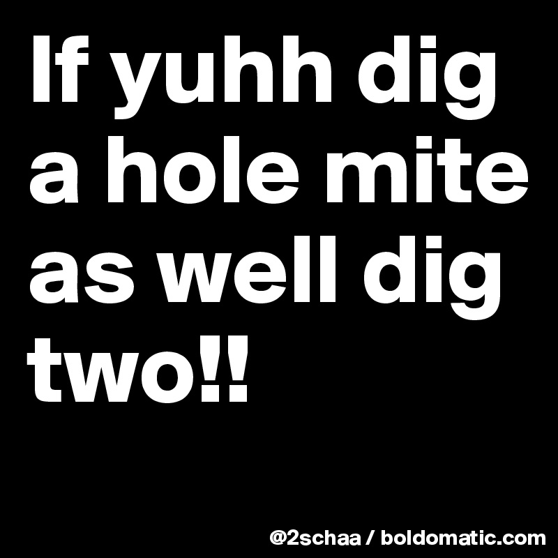 If yuhh dig a hole mite as well dig two!!