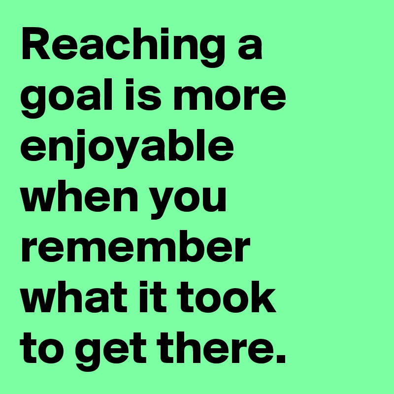 Reaching a goal is more enjoyable 
when you remember what it took
to get there.