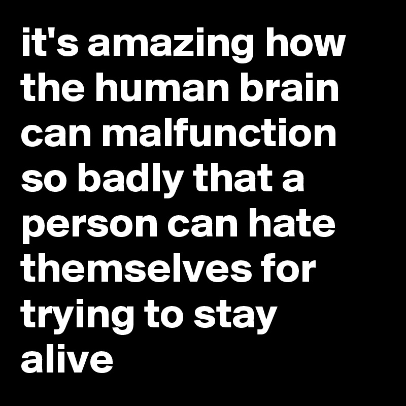 it's amazing how the human brain can malfunction so badly that a person can hate themselves for trying to stay alive