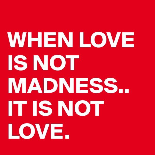 
WHEN LOVE IS NOT MADNESS.. IT IS NOT LOVE.