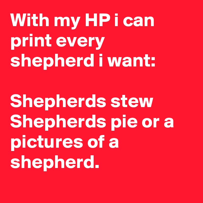With my HP i can print every shepherd i want:

Shepherds stew 
Shepherds pie or a pictures of a shepherd.

