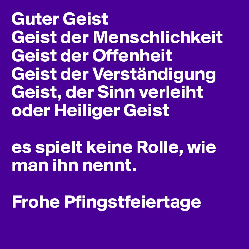 Guter Geist
Geist der Menschlichkeit
Geist der Offenheit
Geist der Verständigung
Geist, der Sinn verleiht
oder Heiliger Geist

es spielt keine Rolle, wie man ihn nennt.

Frohe Pfingstfeiertage
