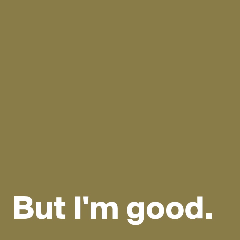 




But I'm good.