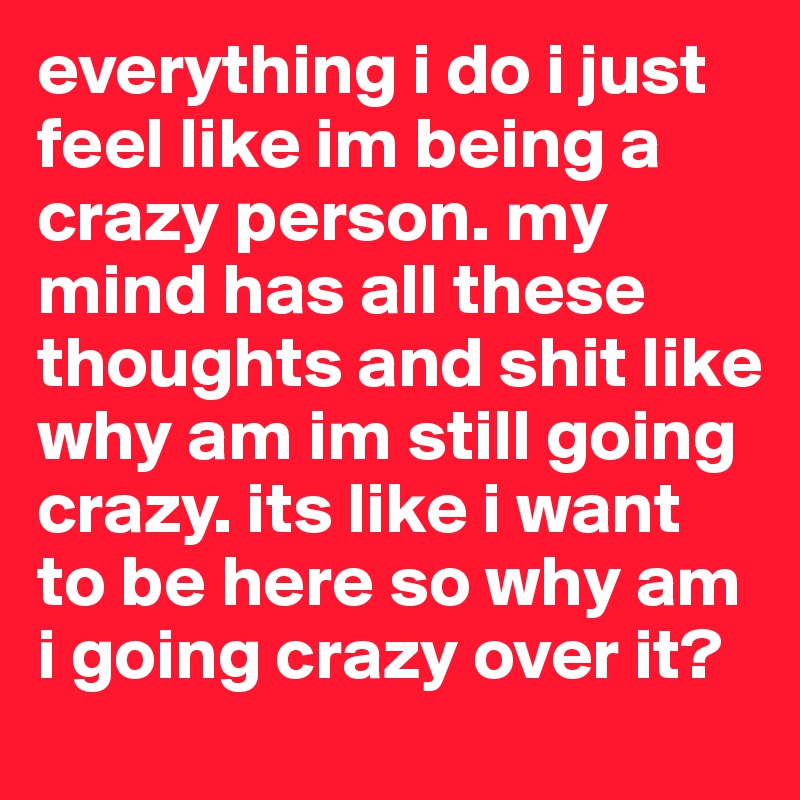 everything i do i just feel like im being a crazy person. my mind has all these thoughts and shit like why am im still going crazy. its like i want to be here so why am i going crazy over it? 
