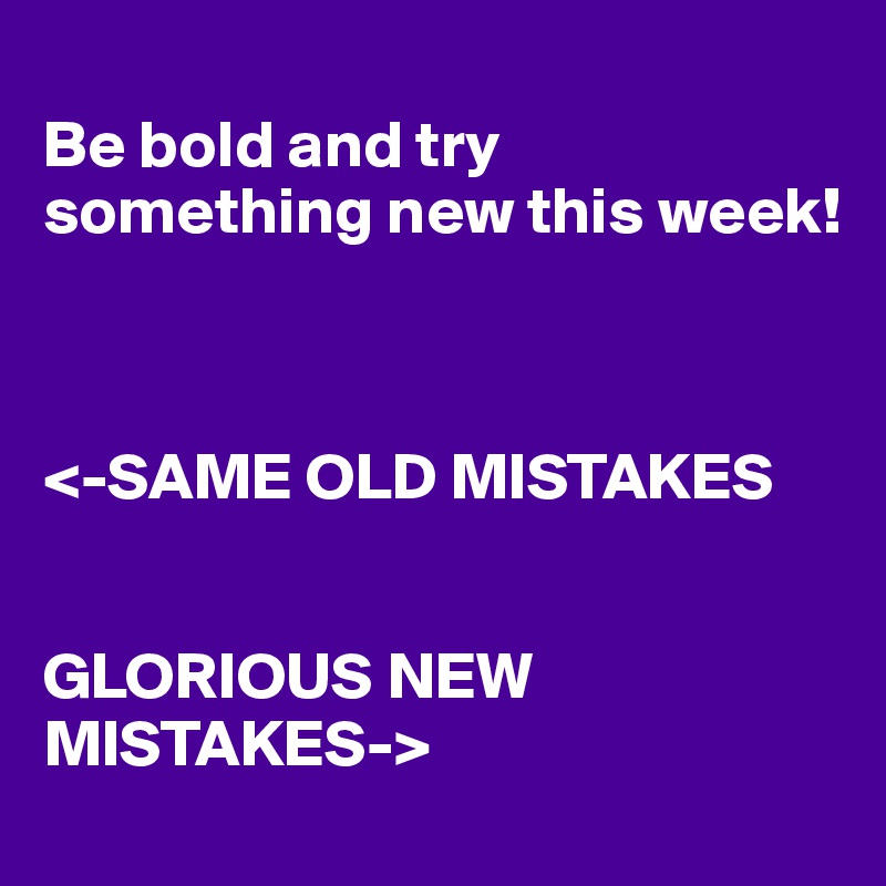 
Be bold and try something new this week!



<-SAME OLD MISTAKES


GLORIOUS NEW MISTAKES->