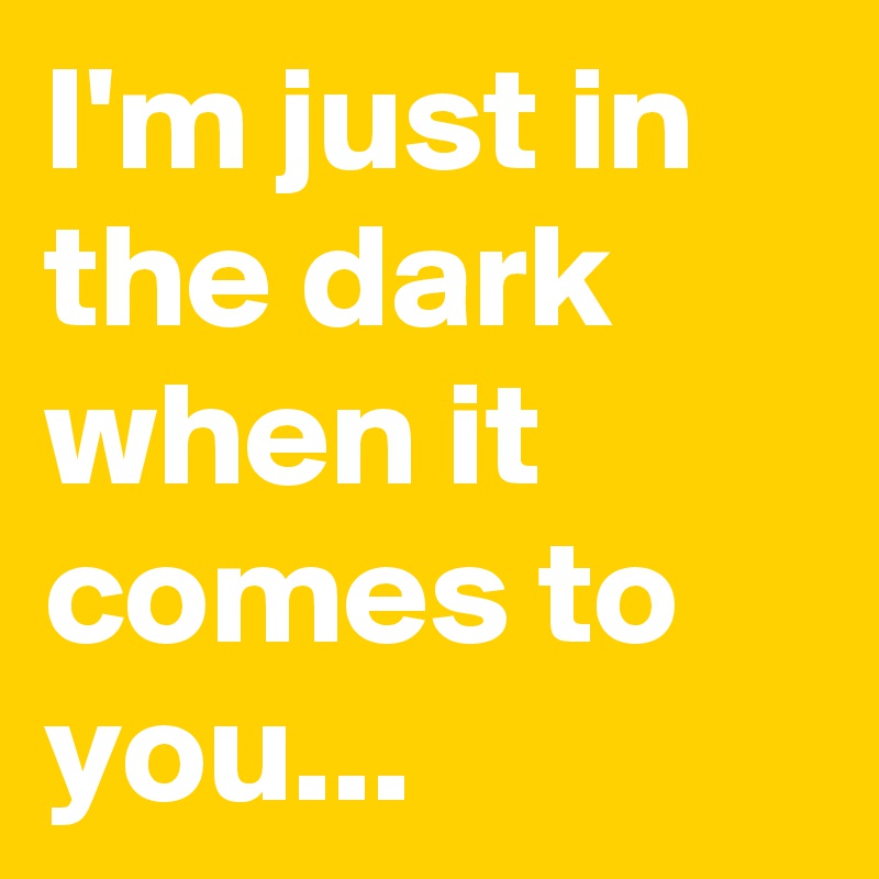 I'm just in the dark when it comes to you...