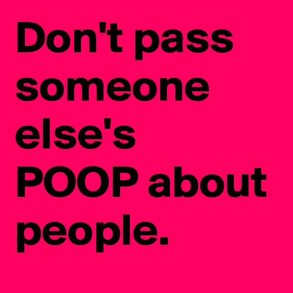 Don't pass someone else's POOP about people. 