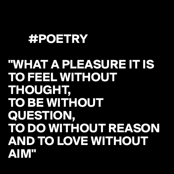     

        #POETRY

"WHAT A PLEASURE IT IS TO FEEL WITHOUT THOUGHT,
TO BE WITHOUT QUESTION,
TO DO WITHOUT REASON
AND TO LOVE WITHOUT 
AIM"