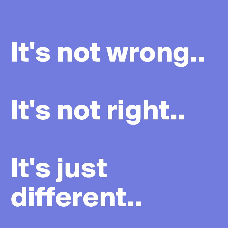 
It's not wrong..

It's not right..

It's just different..