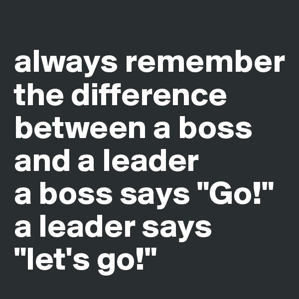
always remember the difference between a boss and a leader
a boss says "Go!"
a leader says "let's go!"