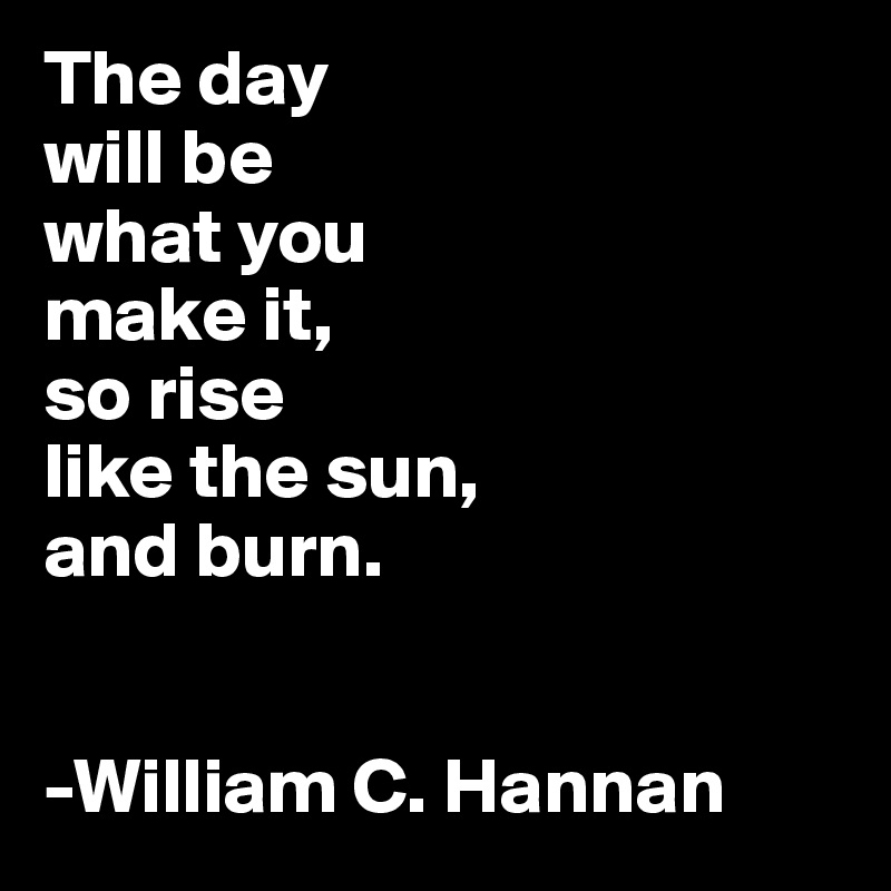 The day
will be 
what you 
make it,
so rise 
like the sun, 
and burn.


-William C. Hannan
