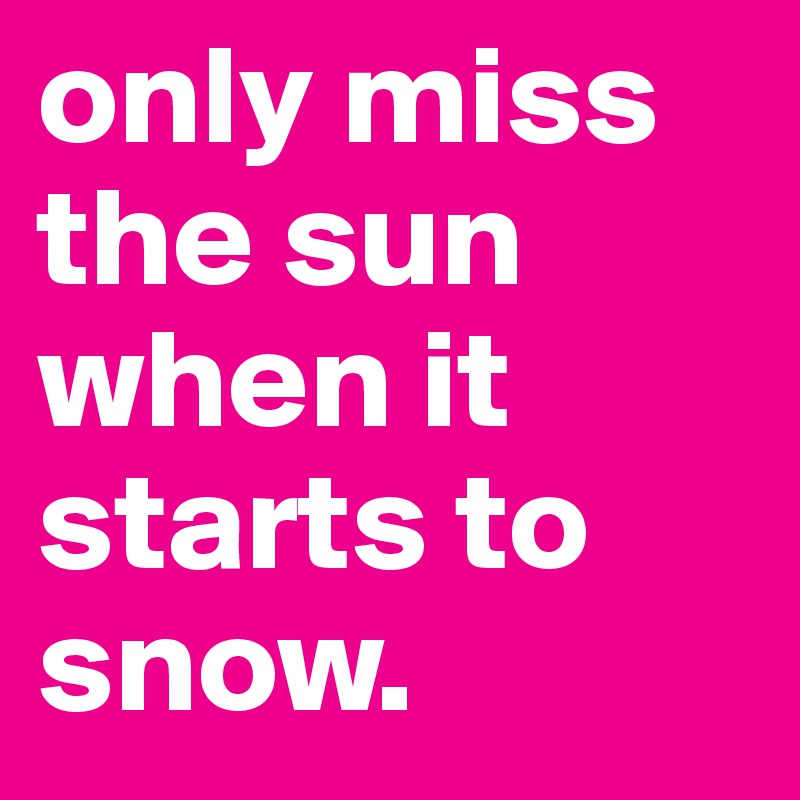 only miss the sun when it starts to snow. 