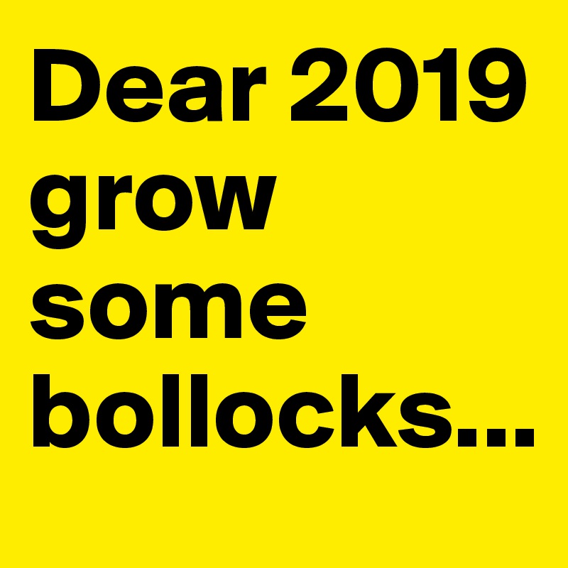 Dear 2019 grow some bollocks...