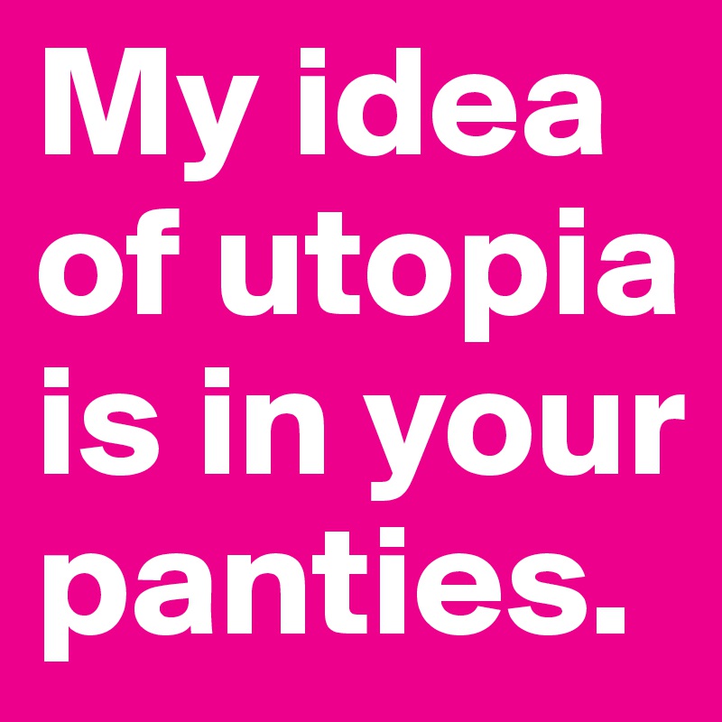My idea of utopia is in your panties.