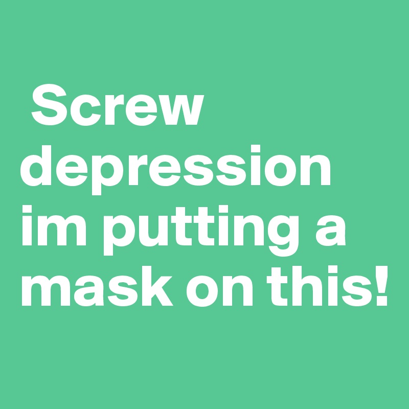 
 Screw
depression im putting a mask on this!
