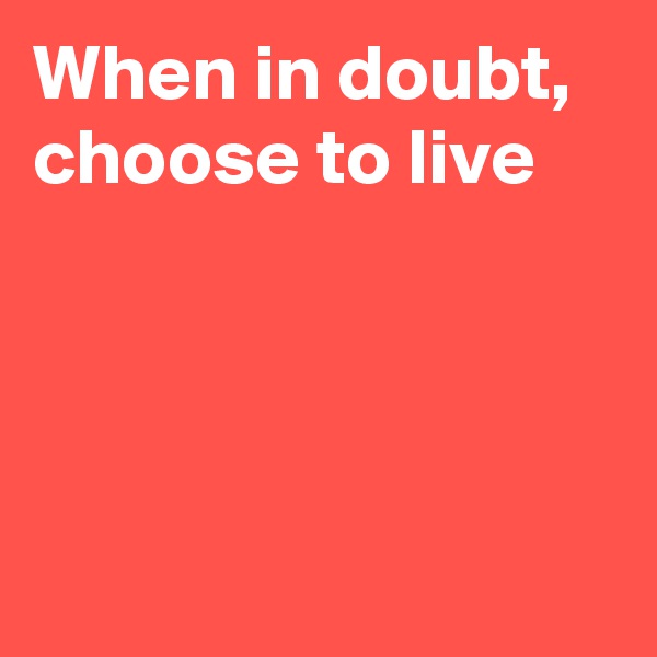 When in doubt, choose to live




