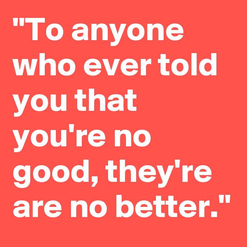 "To anyone who ever told you that you're no good, they're are no better."