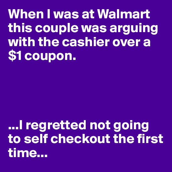 When I was at Walmart this couple was arguing with the cashier over a $1 coupon. 




...I regretted not going to self checkout the first time...
