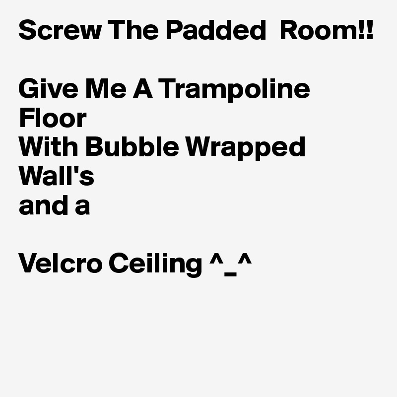 Screw The Padded  Room!!

Give Me A Trampoline Floor
With Bubble Wrapped Wall's
and a 

Velcro Ceiling ^_^


