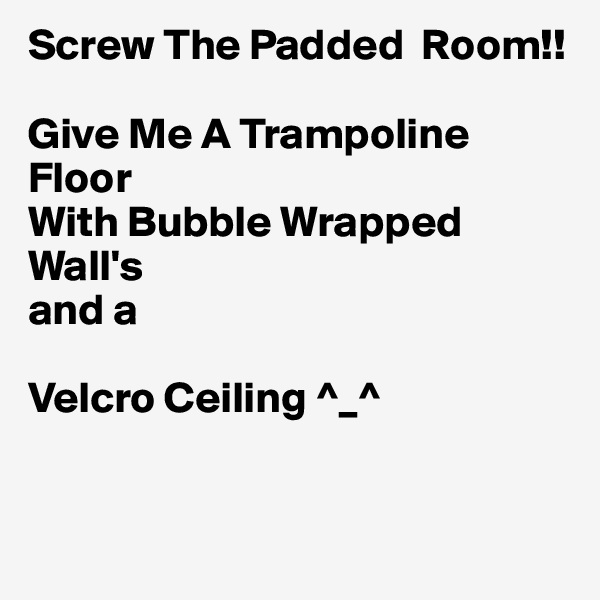 Screw The Padded  Room!!

Give Me A Trampoline Floor
With Bubble Wrapped Wall's
and a 

Velcro Ceiling ^_^


