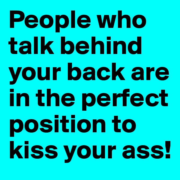 People who talk behind your back are in the perfect position to kiss your ass!