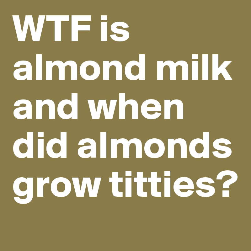 WTF is almond milk and when did almonds grow titties?