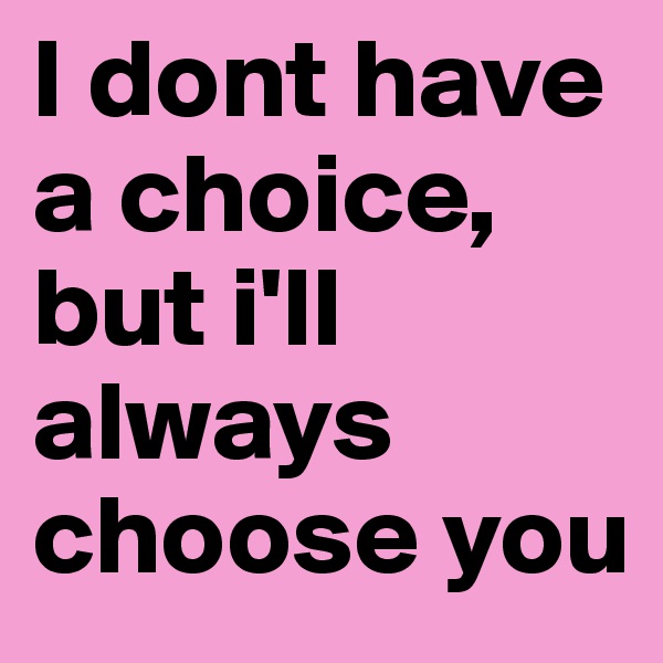I dont have a choice, but i'll always choose you
