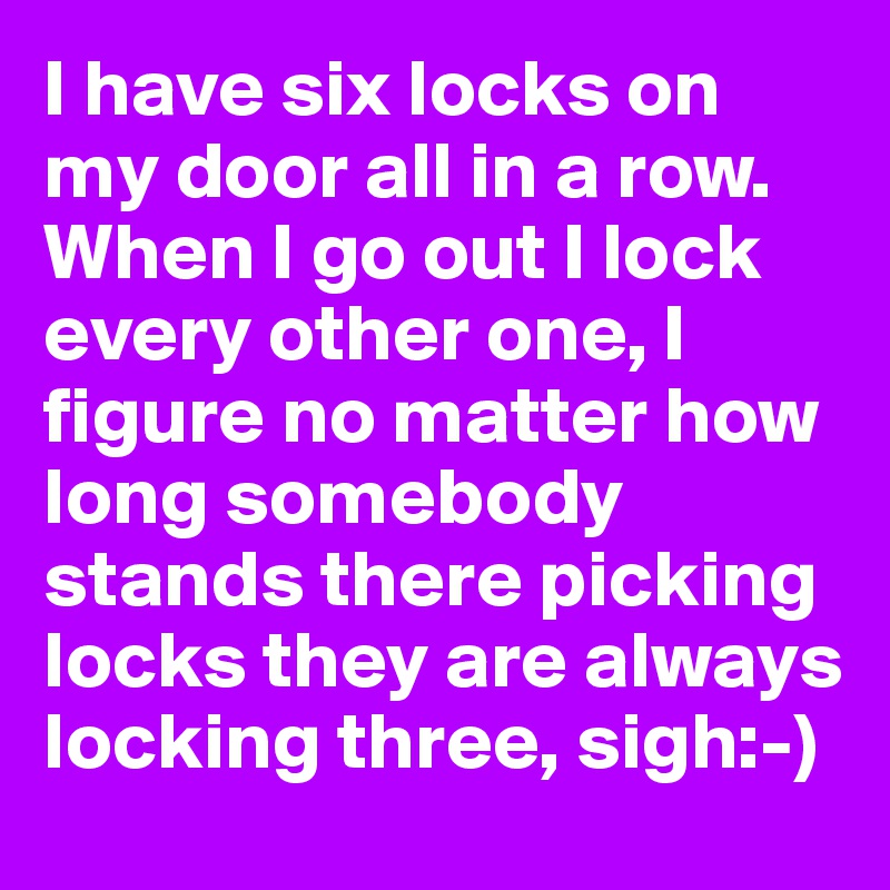 I have six locks on my door all in a row. When I go out I lock every other one, I figure no matter how long somebody stands there picking locks they are always locking three, sigh:-)