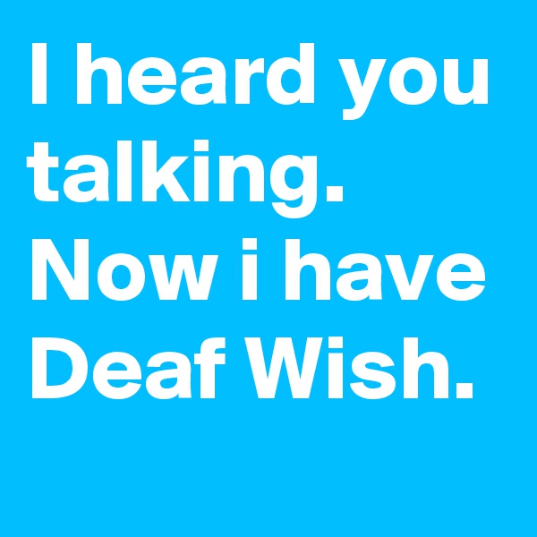 I heard you talking. Now i have Deaf Wish.