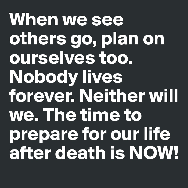 When we see others go, plan on ourselves too. Nobody lives forever. Neither will we. The time to prepare for our life after death is NOW!