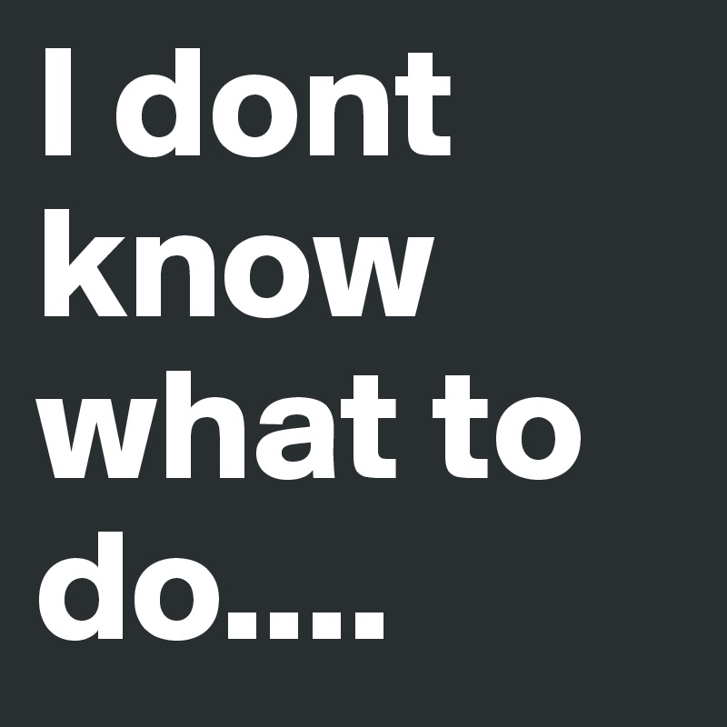 I dont know what to do....