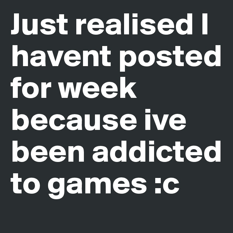 Just realised I havent posted for week because ive been addicted to games :c
