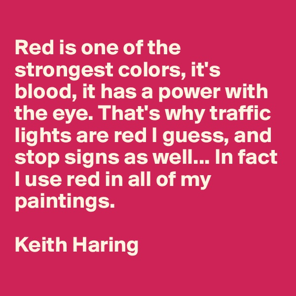 
Red is one of the strongest colors, it's blood, it has a power with the eye. That's why traffic lights are red I guess, and stop signs as well... In fact I use red in all of my paintings. 

Keith Haring
