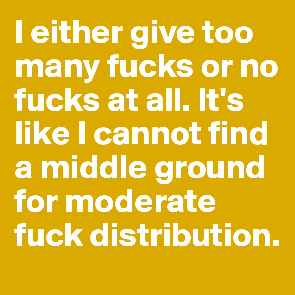 I either give too many fucks or no fucks at all. It's like I cannot find a middle ground for moderate fuck distribution.
