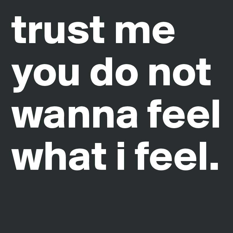 trust me you do not wanna feel what i feel.