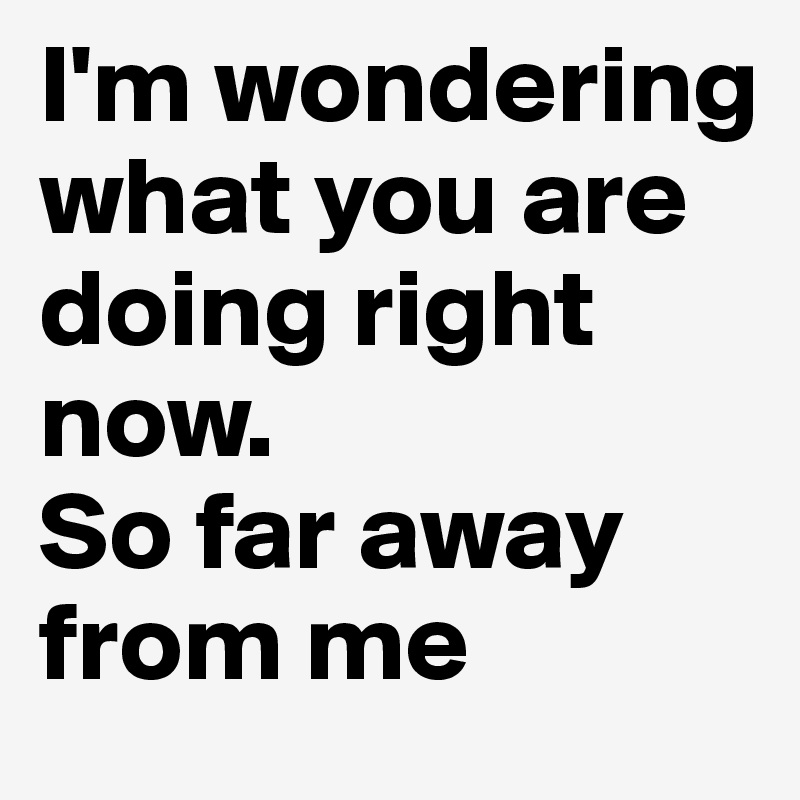 I'm wondering what you are doing right now. 
So far away from me