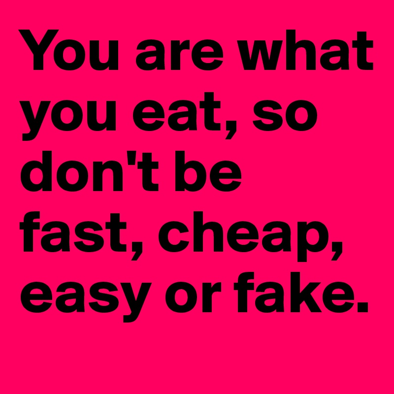 You are what you eat, so don't be fast, cheap, easy or fake. 