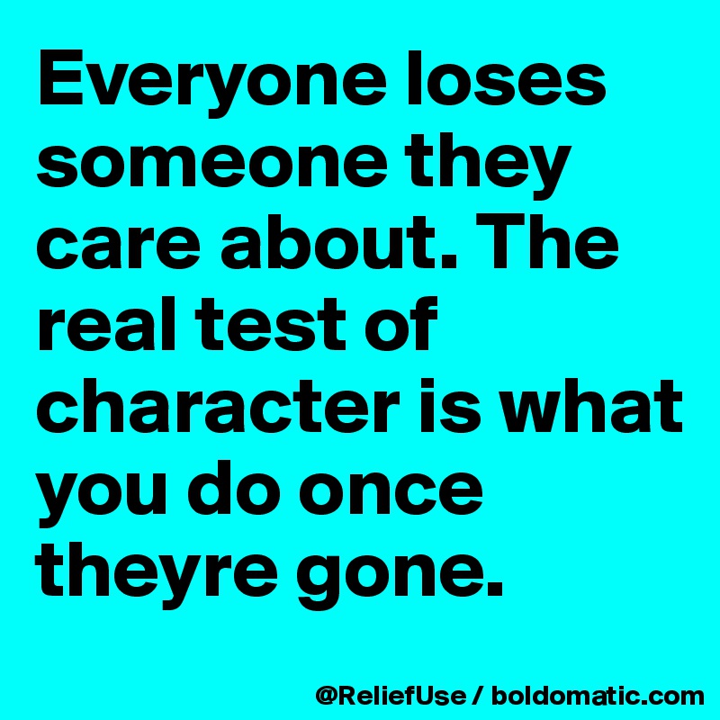Everyone loses someone they care about. The real test of character is what you do once theyre gone.
