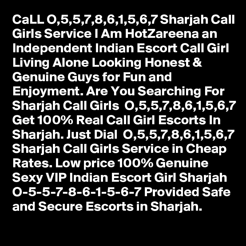 CaLL O,5,5,7,8,6,1,5,6,7 Sharjah Call Girls Service I Am HotZareena an Independent Indian Escort Call Girl Living Alone Looking Honest & Genuine Guys for Fun and Enjoyment. Are You Searching For Sharjah Call Girls  O,5,5,7,8,6,1,5,6,7 Get 100% Real Call Girl Escorts In Sharjah. Just Dial  O,5,5,7,8,6,1,5,6,7 Sharjah Call Girls Service in Cheap Rates. Low price 100% Genuine Sexy VIP Indian Escort Girl Sharjah  O-5-5-7-8-6-1-5-6-7 Provided Safe and Secure Escorts in Sharjah. 