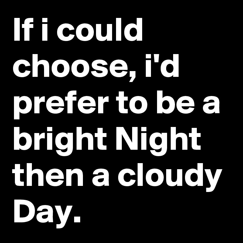 If i could choose, i'd prefer to be a bright Night then a cloudy Day.