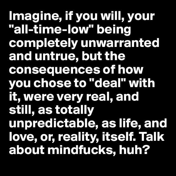 Imagine, if you will, your 
"all-time-low" being completely unwarranted and untrue, but the consequences of how you chose to "deal" with it, were very real, and still, as totally unpredictable, as life, and love, or, reality, itself. Talk about mindfucks, huh?